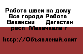 Работа швеи на дому - Все города Работа » Вакансии   . Дагестан респ.,Махачкала г.